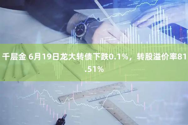 千层金 6月19日龙大转债下跌0.1%，转股溢价率81.51%