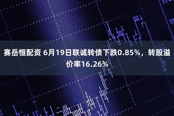 赛岳恒配资 6月19日联诚转债下跌0.85%，转股溢价率16.26%