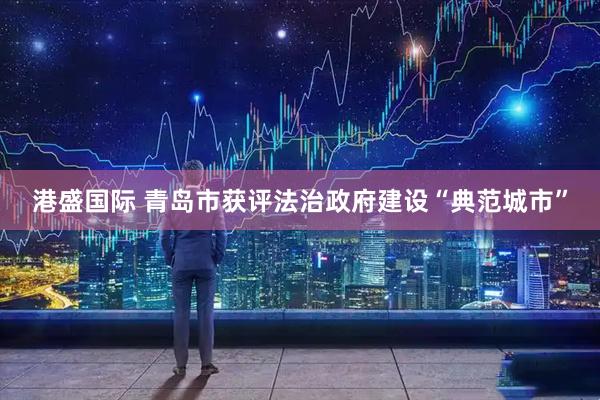 港盛国际 青岛市获评法治政府建设“典范城市”