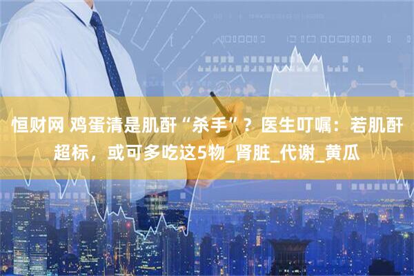 恒财网 鸡蛋清是肌酐“杀手”？医生叮嘱：若肌酐超标，或可多吃这5物_肾脏_代谢_黄瓜