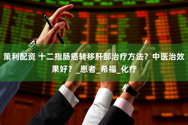 策利配资 十二指肠癌转移肝部治疗方法？中医治效果好？_患者_希福_化疗