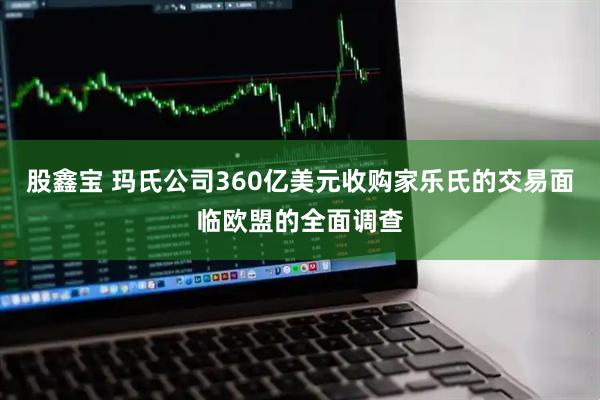 股鑫宝 玛氏公司360亿美元收购家乐氏的交易面临欧盟的全面调查