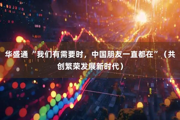华盛通 “我们有需要时，中国朋友一直都在”（共创繁荣发展新时代）