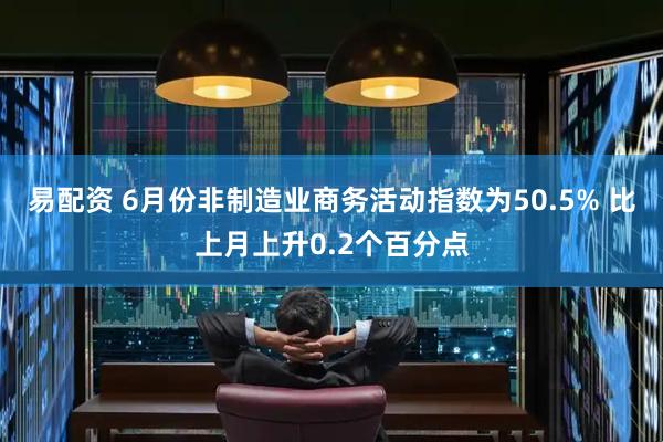 易配资 6月份非制造业商务活动指数为50.5% 比上月上升0.2个百分点