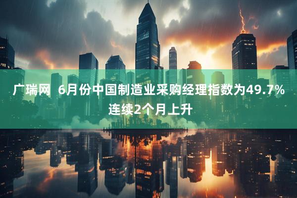 广瑞网  6月份中国制造业采购经理指数为49.7% 连续2个月上升