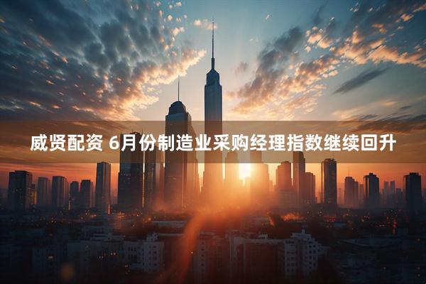 威贤配资 6月份制造业采购经理指数继续回升