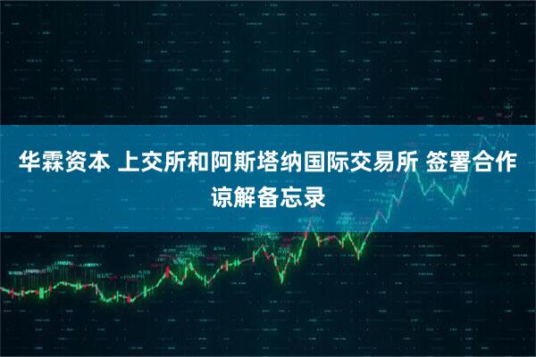 华霖资本 上交所和阿斯塔纳国际交易所 签署合作谅解备忘录