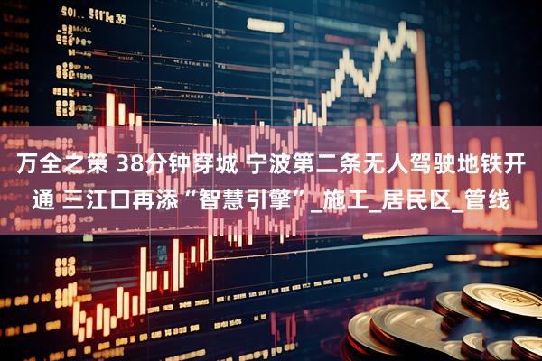 万全之策 38分钟穿城 宁波第二条无人驾驶地铁开通 三江口再添“智慧引擎”_施工_居民区_管线