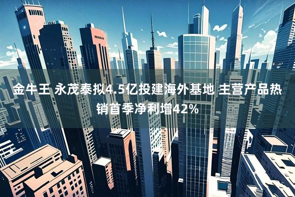 金牛王 永茂泰拟4.5亿投建海外基地 主营产品热销首季净利增42%
