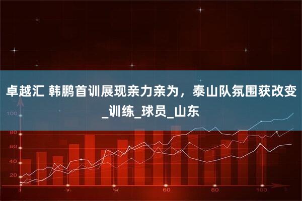 卓越汇 韩鹏首训展现亲力亲为，泰山队氛围获改变_训练_球员_山东