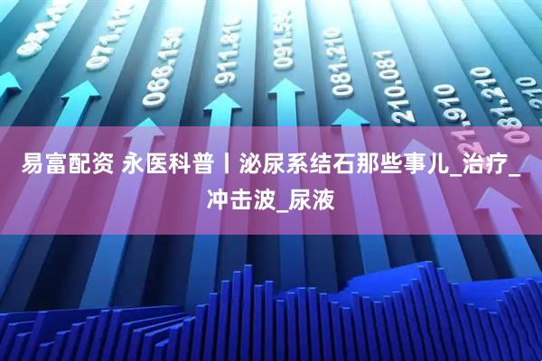 易富配资 永医科普丨泌尿系结石那些事儿_治疗_冲击波_尿液