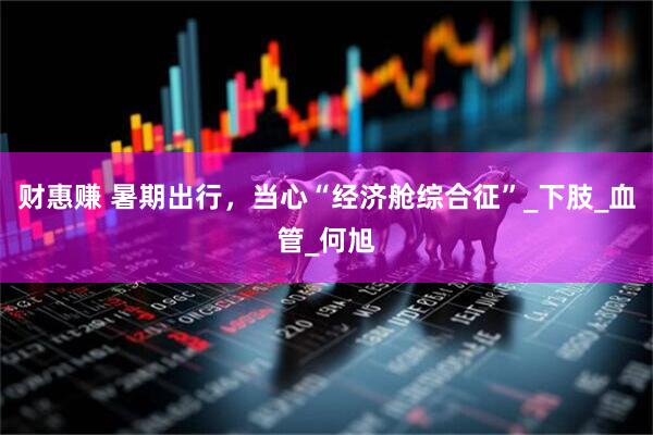 财惠赚 暑期出行，当心“经济舱综合征”_下肢_血管_何旭