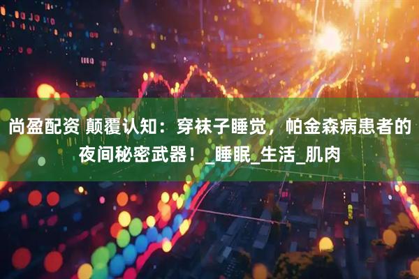 尚盈配资 颠覆认知：穿袜子睡觉，帕金森病患者的夜间秘密武器！_睡眠_生活_肌肉