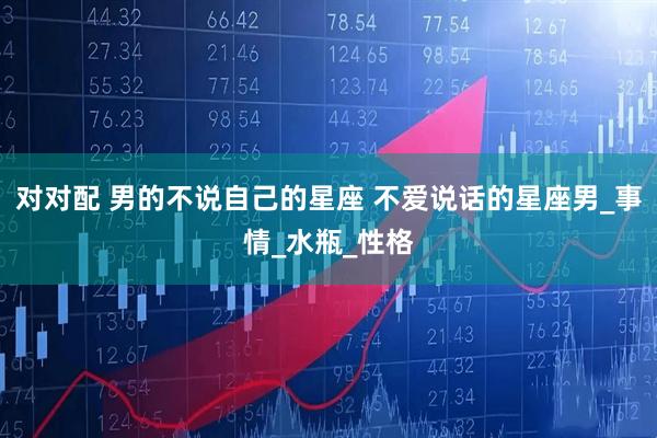 对对配 男的不说自己的星座 不爱说话的星座男_事情_水瓶_性格