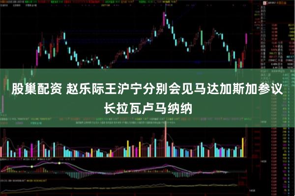 股巢配资 赵乐际王沪宁分别会见马达加斯加参议长拉瓦卢马纳纳