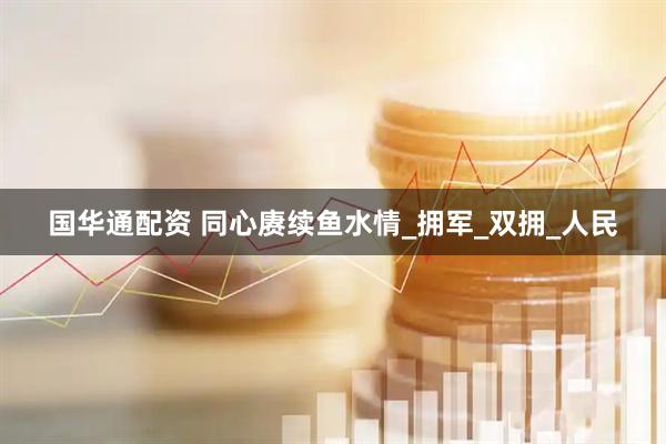 国华通配资 同心赓续鱼水情_拥军_双拥_人民