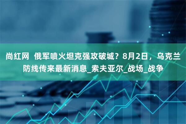 尚红网  俄军喷火坦克强攻破城？8月2日，乌克兰防线传来最新消息_索夫亚尔_战场_战争
