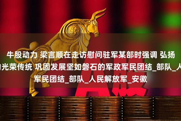 牛股动力 梁言顺在走访慰问驻军某部时强调 弘扬军爱民民拥军的光荣传统 巩固发展坚如磐石的军政军民团结_部队_人民解放军_安徽