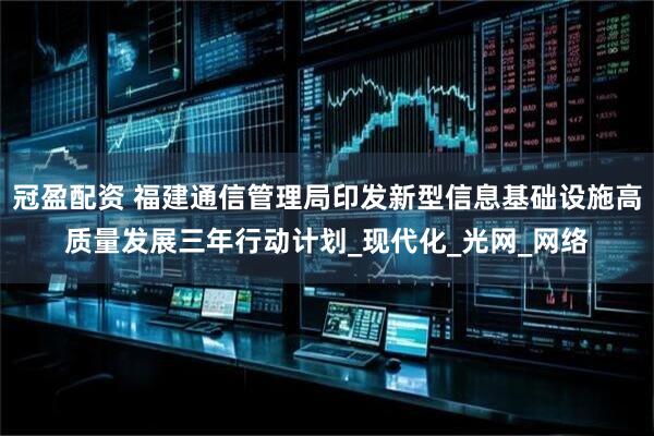 冠盈配资 福建通信管理局印发新型信息基础设施高质量发展三年行动计划_现代化_光网_网络