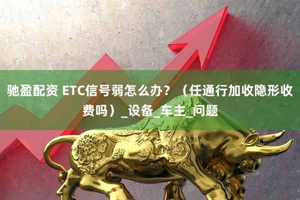 驰盈配资 ETC信号弱怎么办？（任通行加收隐形收费吗）_设备_车主_问题