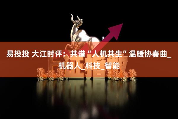 易投投 大江时评：共谱“人机共生”温暖协奏曲_机器人_科技_智能