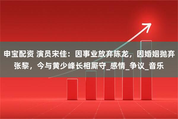 申宝配资 演员宋佳：因事业放弃陈龙，因婚姻抛弃张黎，今与黄少峰长相厮守_感情_争议_音乐