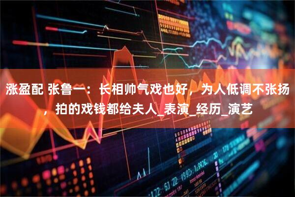 涨盈配 张鲁一：长相帅气戏也好，为人低调不张扬，拍的戏钱都给夫人_表演_经历_演艺
