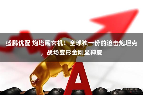 盛鹏优配 炮塔藏玄机！全球独一份的迫击炮坦克，战场变形金刚显神威