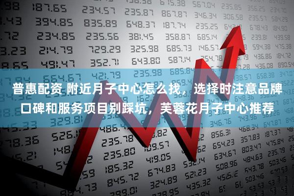 普惠配资 附近月子中心怎么找，选择时注意品牌口碑和服务项目别踩坑，芙蓉花月子中心推荐