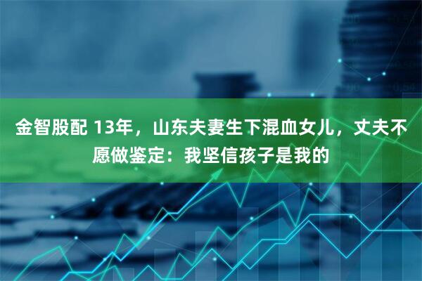 金智股配 13年，山东夫妻生下混血女儿，丈夫不愿做鉴定：我坚信孩子是我的