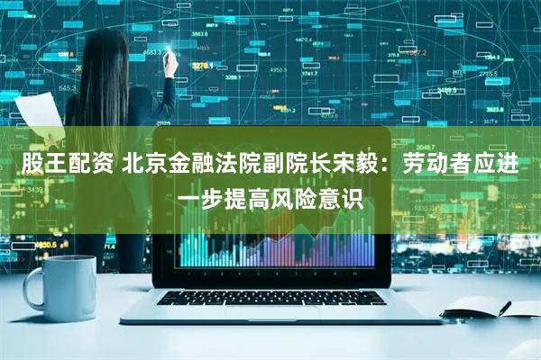 股王配资 北京金融法院副院长宋毅：劳动者应进一步提高风险意识