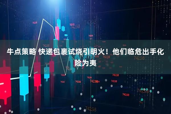 牛点策略 快递包裹试烧引明火!他们临危出手化险为夷