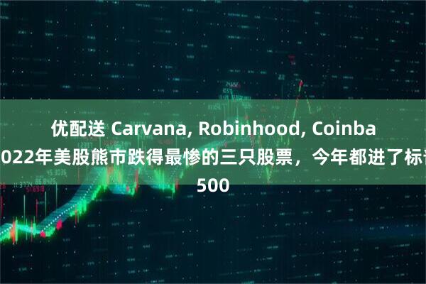 优配送 Carvana, Robinhood, Coinbase--2022年美股熊市跌得最惨的三只股票，今年都进了标普500