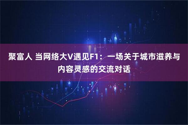 聚富人 当网络大V遇见F1：一场关于城市滋养与内容灵感的交流对话