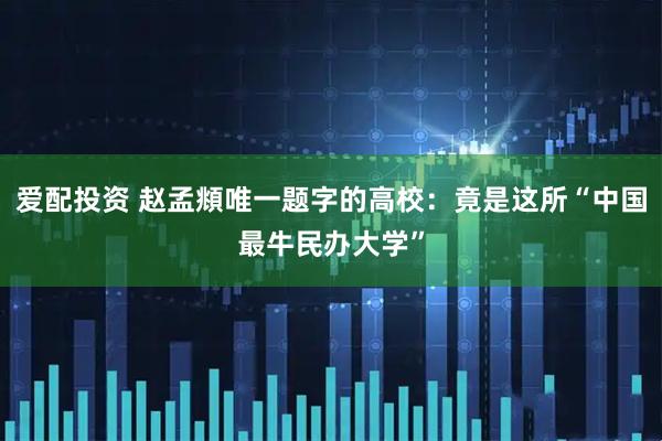 爱配投资 赵孟頫唯一题字的高校：竟是这所“中国最牛民办大学”