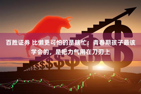 百胜证券 比懒更可怕的是瞎忙：青春期孩子最该学会的，是把力气用在刀刃上
